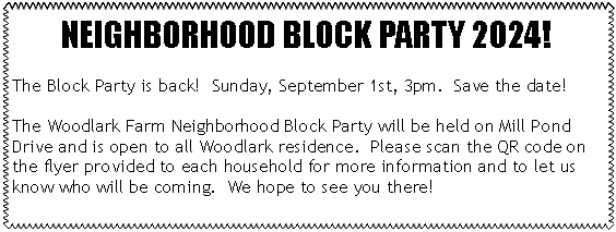 Text Box: NEIGHBORHOOD BLOCK PARTY 2024!The Block Party is back!  Sunday, September 1st, 3pm.  Save the date!The Woodlark Farm Neighborhood Block Party will be held on Mill Pond Drive and is open to all Woodlark residence.  Please scan the QR code on the flyer provided to each household for more information and to let us know who will be coming.  We hope to see you there!